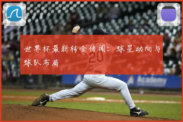 世界杯最新转会传闻：球星动向与球队布局