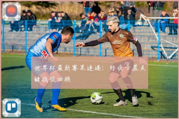 世界杯最新赛果速递：昨夜今晨关键战役回顾