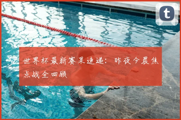 世界杯最新赛果速递：昨夜今晨焦点战全回顾