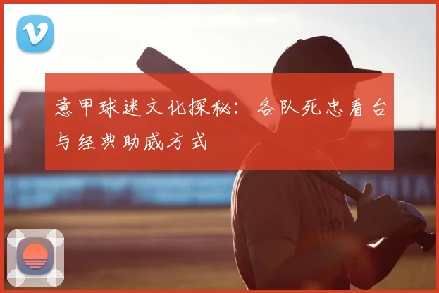 意甲球迷文化探秘：各队死忠看台与经典助威方式