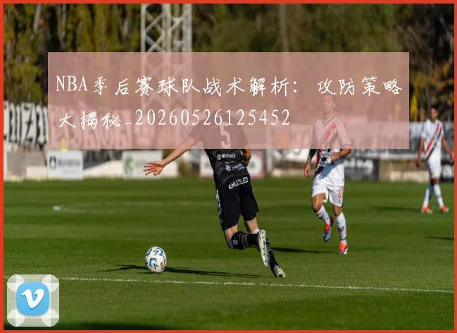 NBA季后赛球队战术解析:攻防策略大揭秘_20260526125452