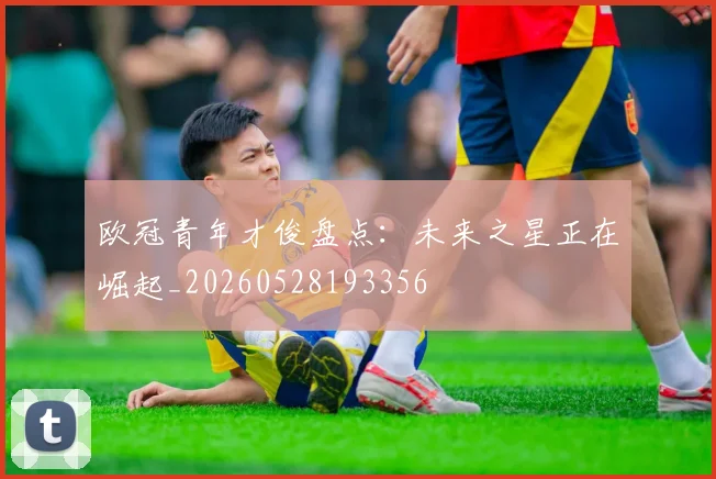 欧冠青年才俊盘点：未来之星正在崛起_20260528193356